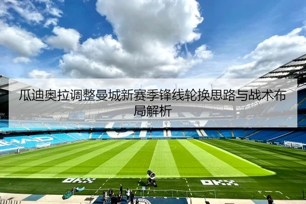 瓜迪奥拉调整曼城新赛季锋线轮换思路与战术布局解析
