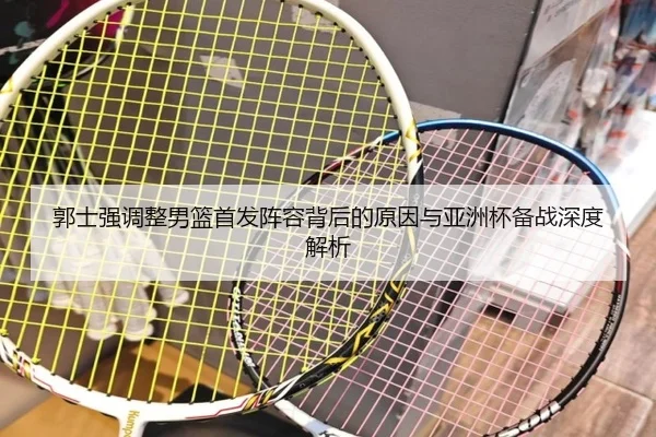 郭士强调整男篮首发阵容背后的原因与亚洲杯备战深度解析