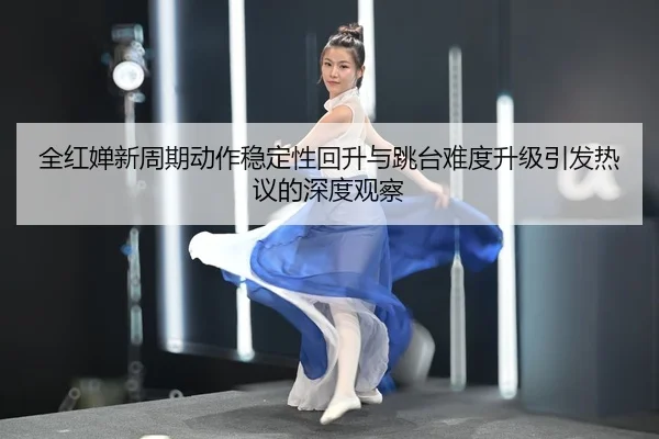 全红婵新周期动作稳定性回升与跳台难度升级引发热议的深度观察