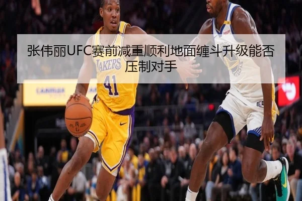 张伟丽UFC赛前减重顺利地面缠斗升级能否压制对手