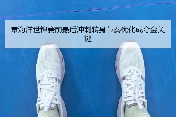 覃海洋世锦赛前最后冲刺转身节奏优化成夺金关键