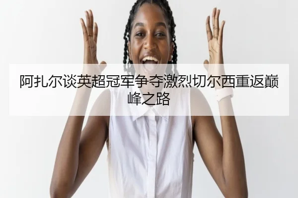 阿扎尔谈英超冠军争夺激烈切尔西重返巅峰之路
